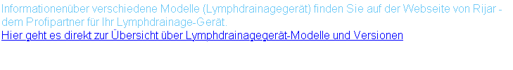 Informationenüber verschiedene Modelle (Lymphdrainagegerät) finden Sie auf der Webseite von Rijar - dem Profipartner für Ihr Lymphdrainage-Gerät. Hier geht es direkt zur Übersicht über Lymphdrainagegerät-Modelle und Versionen