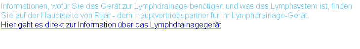 Informationen, wofür Sie das Gerät zur Lymphdrainage benötigen und was das Lymphsystem ist, finden Sie auf der Hauptseite von Rijar - dem Hauptvertriebspartner für Ihr Lymphdrainage-Gerät. Hier geht es direkt zur Information über das Lymphdrainagegerät